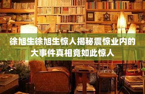 徐旭生徐旭生惊人揭秘震惊业内的大事件真相竟如此惊人