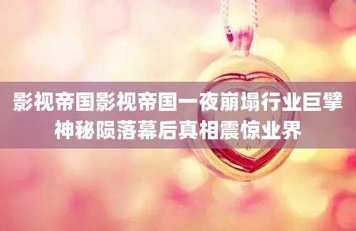 影视帝国影视帝国一夜崩塌行业巨擘神秘陨落幕后真相震惊业界