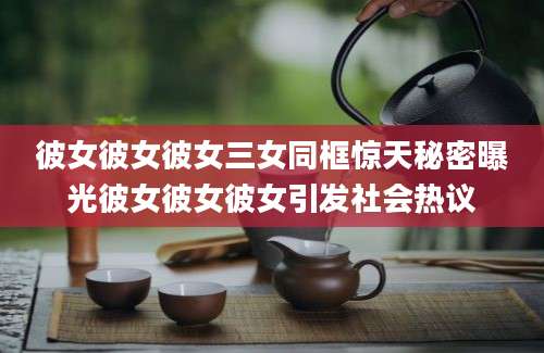 彼女彼女彼女三女同框惊天秘密曝光彼女彼女彼女引发社会热议