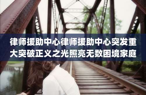 律师援助中心律师援助中心突发重大突破正义之光照亮无数困境家庭