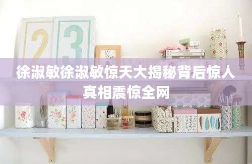 徐淑敏徐淑敏惊天大揭秘背后惊人真相震惊全网