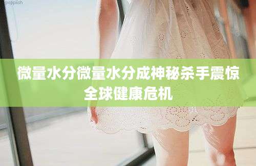 微量水分微量水分成神秘杀手震惊全球健康危机