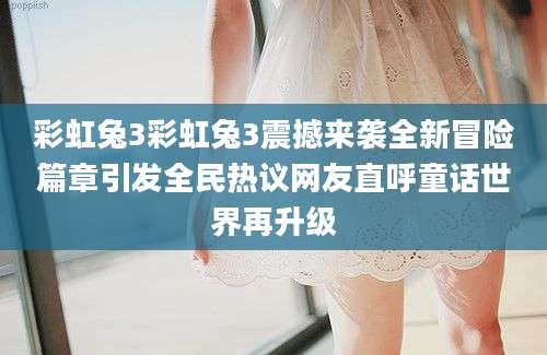 彩虹兔3彩虹兔3震撼来袭全新冒险篇章引发全民热议网友直呼童话世界再升级