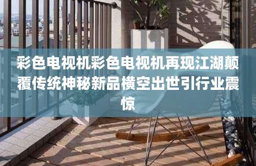 彩色电视机彩色电视机再现江湖颠覆传统神秘新品横空出世引行业震惊