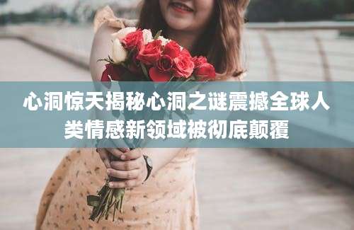 心洞惊天揭秘心洞之谜震撼全球人类情感新领域被彻底颠覆