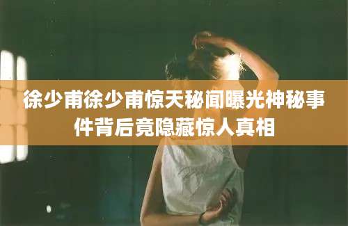 徐少甫徐少甫惊天秘闻曝光神秘事件背后竟隐藏惊人真相