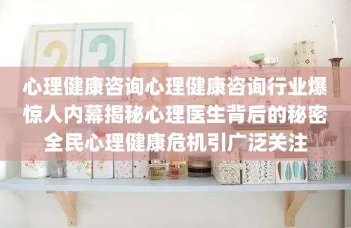 心理健康咨询心理健康咨询行业爆惊人内幕揭秘心理医生背后的秘密全民心理健康危机引广泛关注
