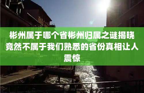 彬州属于哪个省彬州归属之谜揭晓竟然不属于我们熟悉的省份真相让人震惊