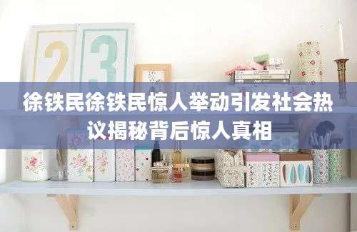 徐铁民徐铁民惊人举动引发社会热议揭秘背后惊人真相