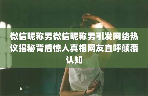 微信昵称男微信昵称男引发网络热议揭秘背后惊人真相网友直呼颠覆认知