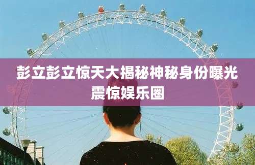 彭立彭立惊天大揭秘神秘身份曝光震惊娱乐圈