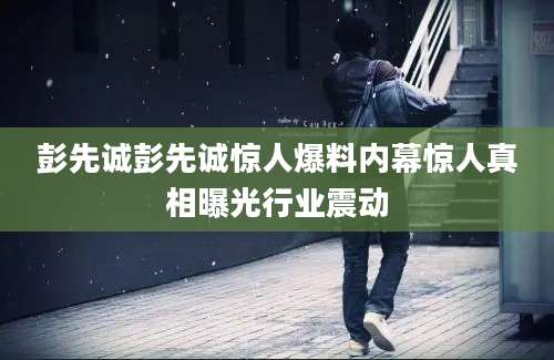 彭先诚彭先诚惊人爆料内幕惊人真相曝光行业震动