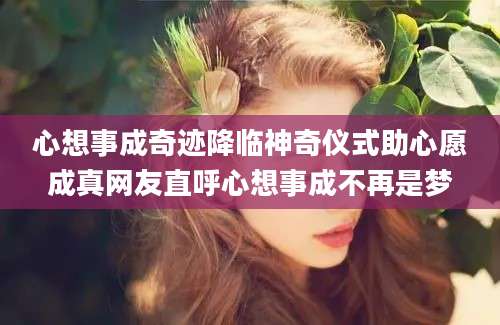 心想事成奇迹降临神奇仪式助心愿成真网友直呼心想事成不再是梦