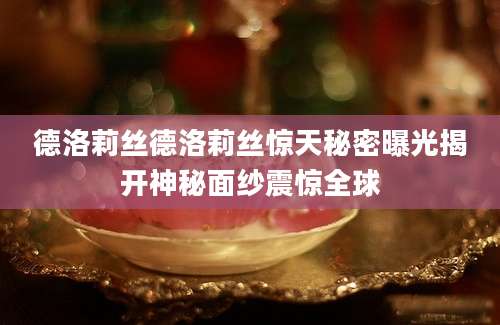德洛莉丝德洛莉丝惊天秘密曝光揭开神秘面纱震惊全球