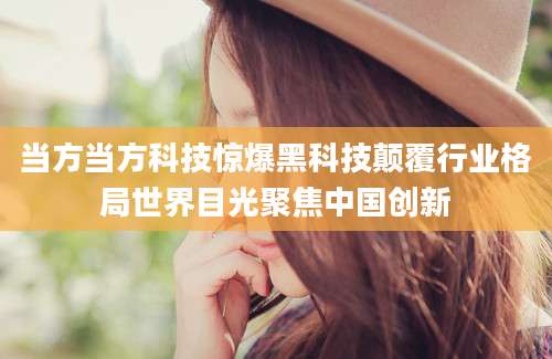 当方当方科技惊爆黑科技颠覆行业格局世界目光聚焦中国创新