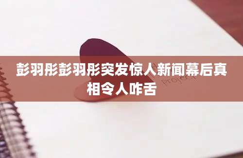 彭羽彤彭羽彤突发惊人新闻幕后真相令人咋舌