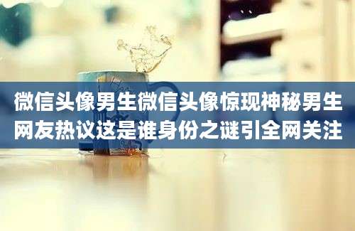 微信头像男生微信头像惊现神秘男生网友热议这是谁身份之谜引全网关注