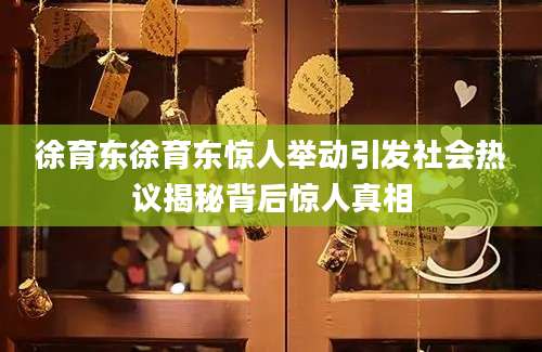 徐育东徐育东惊人举动引发社会热议揭秘背后惊人真相