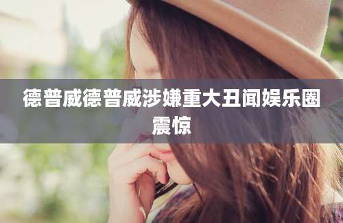德普威德普威涉嫌重大丑闻娱乐圈震惊