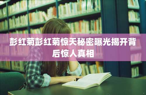 彭红菊彭红菊惊天秘密曝光揭开背后惊人真相