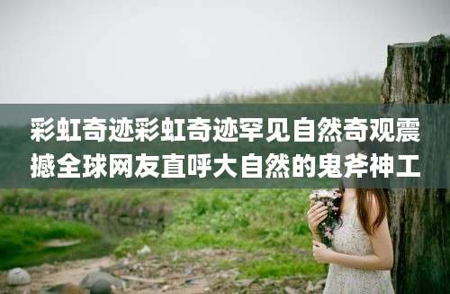 彩虹奇迹彩虹奇迹罕见自然奇观震撼全球网友直呼大自然的鬼斧神工