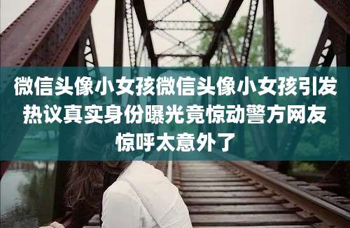 微信头像小女孩微信头像小女孩引发热议真实身份曝光竟惊动警方网友惊呼太意外了
