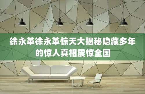 徐永革徐永革惊天大揭秘隐藏多年的惊人真相震惊全国