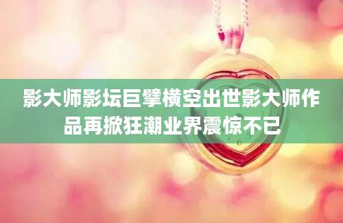 影大师影坛巨擘横空出世影大师作品再掀狂潮业界震惊不已