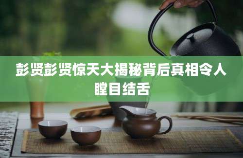 彭贤彭贤惊天大揭秘背后真相令人瞠目结舌