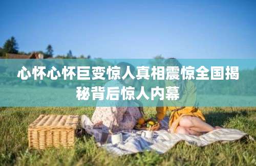 心怀心怀巨变惊人真相震惊全国揭秘背后惊人内幕
