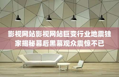 影视网站影视网站巨变行业地震独家揭秘幕后黑幕观众震惊不已