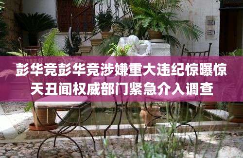彭华竞彭华竞涉嫌重大违纪惊曝惊天丑闻权威部门紧急介入调查