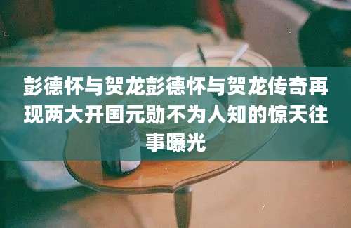 彭德怀与贺龙彭德怀与贺龙传奇再现两大开国元勋不为人知的惊天往事曝光