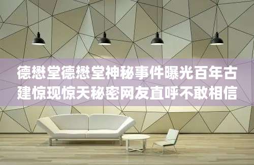 德懋堂德懋堂神秘事件曝光百年古建惊现惊天秘密网友直呼不敢相信