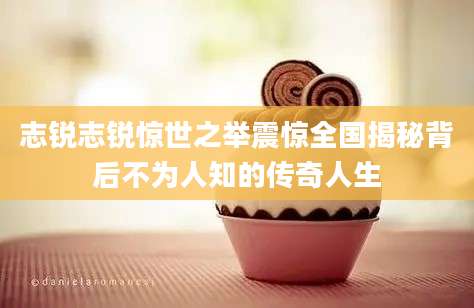 志锐志锐惊世之举震惊全国揭秘背后不为人知的传奇人生