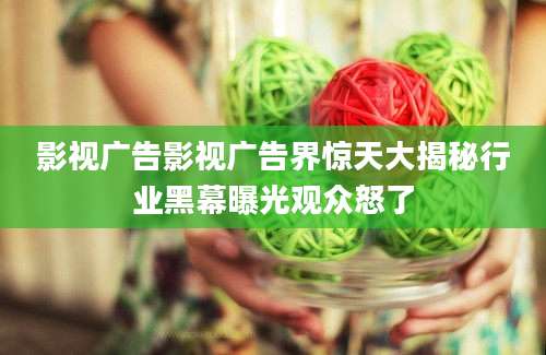 影视广告影视广告界惊天大揭秘行业黑幕曝光观众怒了
