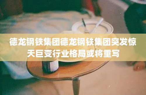 德龙钢铁集团德龙钢铁集团突发惊天巨变行业格局或将重写