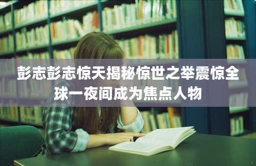 彭志彭志惊天揭秘惊世之举震惊全球一夜间成为焦点人物