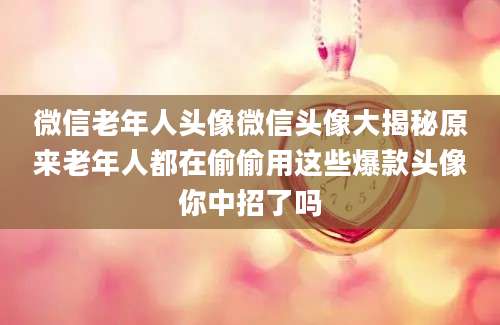 微信老年人头像微信头像大揭秘原来老年人都在偷偷用这些爆款头像你中招了吗