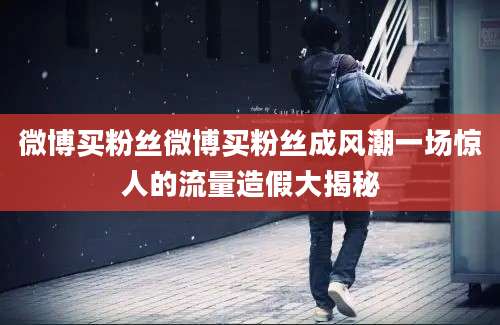 微博买粉丝微博买粉丝成风潮一场惊人的流量造假大揭秘