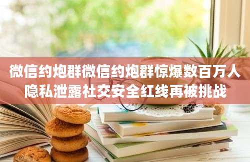 微信约炮群微信约炮群惊爆数百万人隐私泄露社交安全红线再被挑战