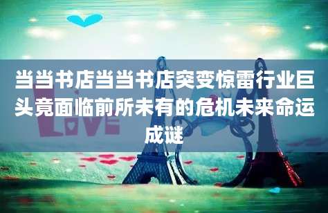 当当书店当当书店突变惊雷行业巨头竟面临前所未有的危机未来命运成谜