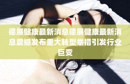 德展健康最新消息德展健康最新消息震撼发布重大转型举措引发行业巨变