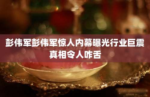 彭伟军彭伟军惊人内幕曝光行业巨震真相令人咋舌