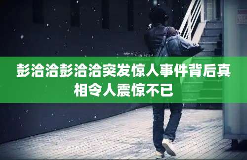彭洽洽彭洽洽突发惊人事件背后真相令人震惊不已