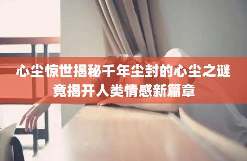 心尘惊世揭秘千年尘封的心尘之谜竟揭开人类情感新篇章