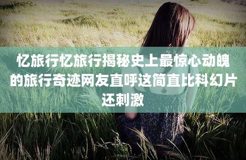 忆旅行忆旅行揭秘史上最惊心动魄的旅行奇迹网友直呼这简直比科幻片还刺激