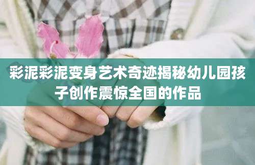 彩泥彩泥变身艺术奇迹揭秘幼儿园孩子创作震惊全国的作品