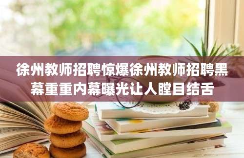 徐州教师招聘惊爆徐州教师招聘黑幕重重内幕曝光让人瞠目结舌