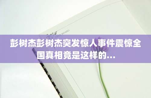 彭树杰彭树杰突发惊人事件震惊全国真相竟是这样的...